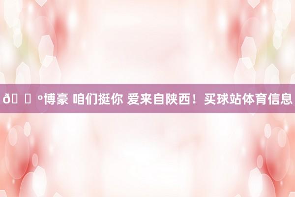 🐺博豪 咱们挺你 爱来自陕西！买球站体育信息