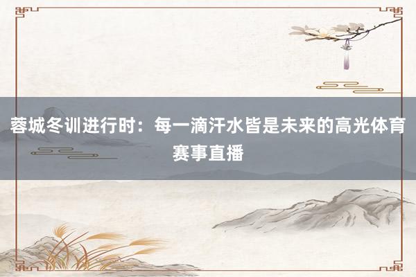 蓉城冬训进行时：每一滴汗水皆是未来的高光体育赛事直播