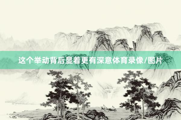 这个举动背后显着更有深意体育录像/图片