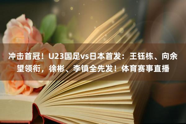 冲击首冠!U23国足vs日本首发:王钰栋、向余望领衔,徐彬、李镇全先发!体育赛事直播