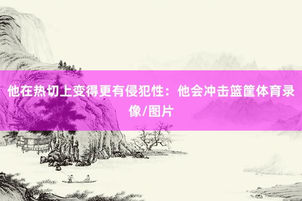他在热切上变得更有侵犯性：他会冲击篮筐体育录像/图片
