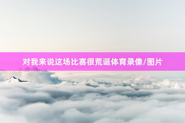 对我来说这场比赛很荒诞体育录像/图片