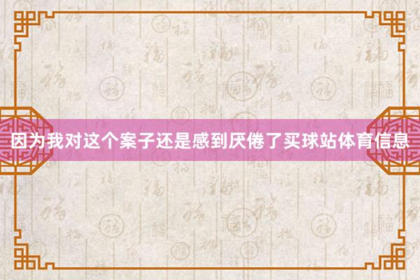 因为我对这个案子还是感到厌倦了买球站体育信息