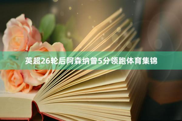 英超26轮后阿森纳曾5分领跑体育集锦