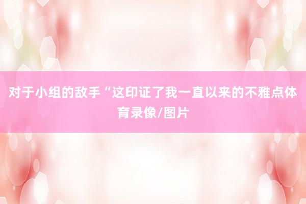 对于小组的敌手“这印证了我一直以来的不雅点体育录像/图片