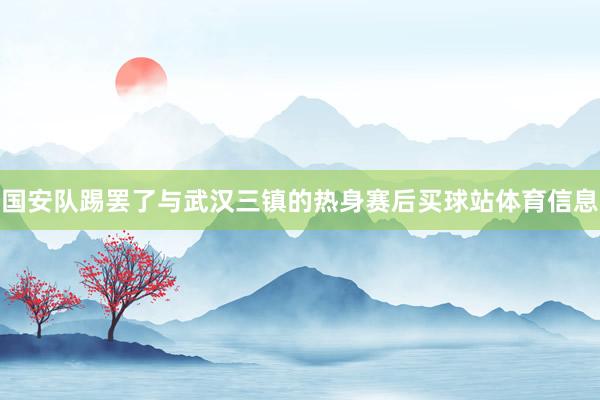 国安队踢罢了与武汉三镇的热身赛后买球站体育信息
