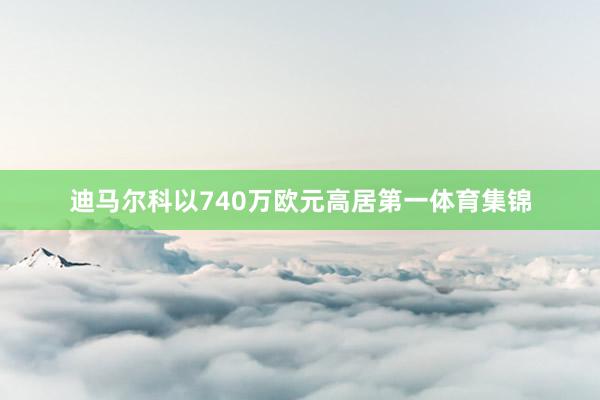 迪马尔科以740万欧元高居第一体育集锦