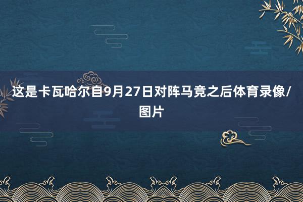 这是卡瓦哈尔自9月27日对阵马竞之后体育录像/图片