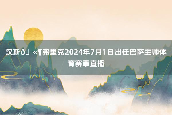 汉斯🫶弗里克2024年7月1日出任巴萨主帅体育赛事直播