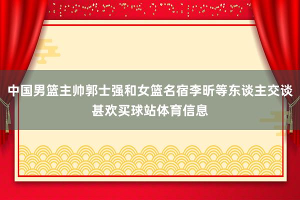 中国男篮主帅郭士强和女篮名宿李昕等东谈主交谈甚欢买球站体育信息