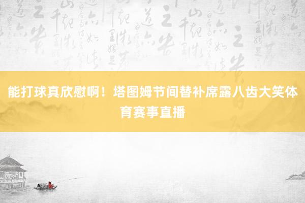 能打球真欣慰啊！塔图姆节间替补席露八齿大笑体育赛事直播