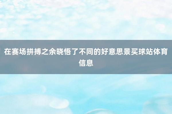 在赛场拼搏之余晓悟了不同的好意思景买球站体育信息