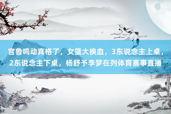 宫鲁鸣动真格了，女篮大换血，3东说念主上桌，2东说念主下桌，杨舒予李梦在列体育赛事直播