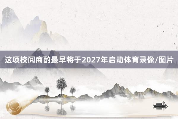 这项校阅商酌最早将于2027年启动体育录像/图片